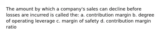 The amount by which a company's sales can decline before losses are incurred is called the: a. contribution margin b. degree of operating leverage c. margin of safety d. contribution margin ratio