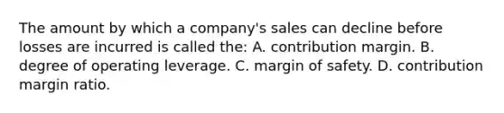 The amount by which a company's sales can decline before losses are incurred is called the: A. contribution margin. B. degree of operating leverage. C. margin of safety. D. contribution margin ratio.