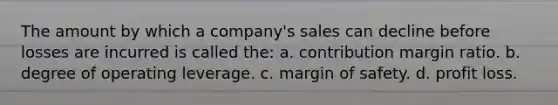 The amount by which a company's sales can decline before losses are incurred is called the: a. contribution margin ratio. b. degree of operating leverage. c. margin of safety. d. profit loss.