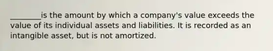 ________is the amount by which a company's value exceeds the value of its individual assets and liabilities. It is recorded as an intangible asset, but is not amortized.