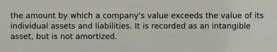 the amount by which a company's value exceeds the value of its individual assets and liabilities. It is recorded as an intangible asset, but is not amortized.