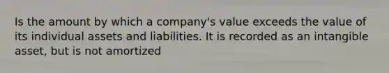 Is the amount by which a company's value exceeds the value of its individual assets and liabilities. It is recorded as an intangible asset, but is not amortized