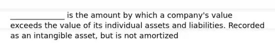 ______________ is the amount by which a company's value exceeds the value of its individual assets and liabilities. Recorded as an intangible asset, but is not amortized