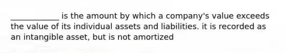 ____________ is the amount by which a company's value exceeds the value of its individual assets and liabilities. it is recorded as an intangible asset, but is not amortized