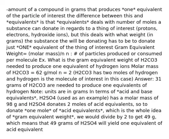 -amount of a compound in grams that produces *one* equivalent of the particle of interest the difference between this and *equivalents* is that *equivalents* deals with number of moles a substance can donate in regards to a thing of interest (protons, electrons, hydroxide ions), but this deals with what weight (in grams) the substance the will be donating has to be to donate just *ONE* equivalent of the thing of interest Gram Equivalent Weight= (molar mass)/n n : # of particles produced or consumed per molecule Ex. What is the gram equivalent weight of H2CO3 needed to produce one equivalent of hydrogen ions Molar mass of H2CO3 = 62 g/mol n = 2 (H2CO3 has two moles of hydrogen and hydrogen is the molecule of interest in this case) Answer: 31 grams of H2CO3 are needed to produce one equivalents of hydrogen Note: units are in grams In terms of *acid and base equivalents*, H2SO4 (used as an example) has a molar mass of 98 g and H2SO4 donates 2 moles of acid equivalents, so to donate *one mole* of *acid equivalents*, which is the whole idea of *gram equivalent weight*, we would divide by 2 to get 49 g, which means that 49 grams of H2SO4 will yield one equivalent of acid equivalent