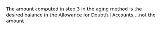 The amount computed in step 3 in the aging method is the desired balance in the Allowance for Doubtful Accounts....not the amount