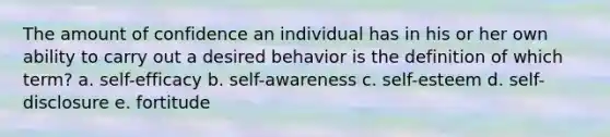 The amount of confidence an individual has in his or her own ability to carry out a desired behavior is the definition of which term? a. self-efficacy b. self-awareness c. self-esteem d. self-disclosure e. fortitude