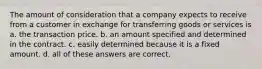 The amount of consideration that a company expects to receive from a customer in exchange for transferring goods or services is a. the transaction price. b. an amount specified and determined in the contract. c. easily determined because it is a fixed amount. d. all of these answers are correct.