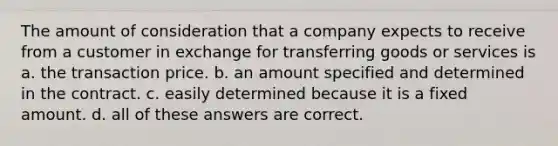 The amount of consideration that a company expects to receive from a customer in exchange for transferring goods or services is a. the transaction price. b. an amount specified and determined in the contract. c. easily determined because it is a fixed amount. d. all of these answers are correct.