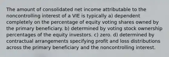 The amount of consolidated net income attributable to the noncontrolling interest of a VIE is typically a) dependent completely on the percentage of equity voting shares owned by the primary beneficiary. b) determined by voting stock ownership percentages of the equity investors. c) zero. d) determined by contractual arrangements specifying profit and loss distributions across the primary beneficiary and the noncontrolling interest.