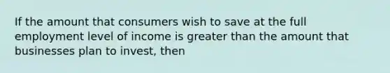 If the amount that consumers wish to save at the full employment level of income is greater than the amount that businesses plan to invest, then