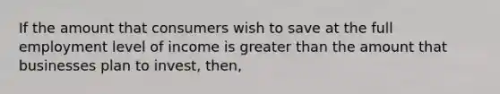 If the amount that consumers wish to save at the full employment level of income is <a href='https://www.questionai.com/knowledge/ktgHnBD4o3-greater-than' class='anchor-knowledge'>greater than</a> the amount that businesses plan to invest, then,