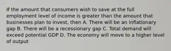 If the amount that consumers wish to save at the full employment level of income is greater than the amount that businesses plan to invest, then A. There will be an inflationary gap B. There will be a recessionary gap C. Total demand will exceed potential GDP D. The economy will move to a higher level of output