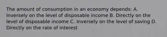 The amount of consumption in an economy depends: A. Inversely on the level of disposable income B. Directly on the level of disposable income C. Inversely on the level of saving D. Directly on the rate of interest