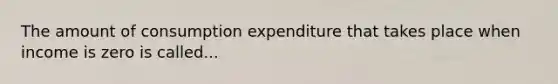 The amount of consumption expenditure that takes place when income is zero is called...