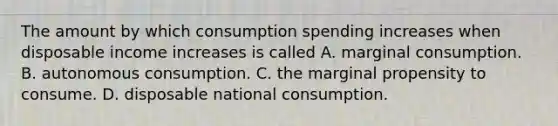 The amount by which consumption spending increases when disposable income increases is called A. marginal consumption. B. autonomous consumption. C. the marginal propensity to consume. D. disposable national consumption.