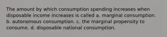 The amount by which consumption spending increases when disposable income increases is called a. marginal consumption. b. autonomous consumption. c. the marginal propensity to consume. d. disposable national consumption.