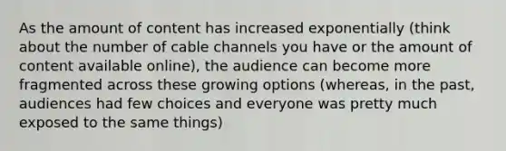 As the amount of content has increased exponentially (think about the number of cable channels you have or the amount of content available online), the audience can become more fragmented across these growing options (whereas, in the past, audiences had few choices and everyone was pretty much exposed to the same things)