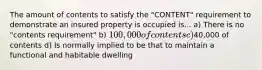 The amount of contents to satisfy the "CONTENT" requirement to demonstrate an insured property is occupied is... a) There is no "contents requirement" b) 100,000 of contents c)40,000 of contents d) Is normally implied to be that to maintain a functional and habitable dwelling