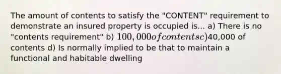 The amount of contents to satisfy the "CONTENT" requirement to demonstrate an insured property is occupied is... a) There is no "contents requirement" b) 100,000 of contents c)40,000 of contents d) Is normally implied to be that to maintain a functional and habitable dwelling