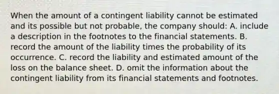 When the amount of a contingent liability cannot be estimated and its possible but not probable, the company should: A. include a description in the footnotes to the financial statements. B. record the amount of the liability times the probability of its occurrence. C. record the liability and estimated amount of the loss on the balance sheet. D. omit the information about the contingent liability from its financial statements and footnotes.