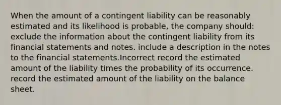 When the amount of a contingent liability can be reasonably estimated and its likelihood is probable, the company should: exclude the information about the contingent liability from its financial statements and notes. include a description in the notes to the financial statements.Incorrect record the estimated amount of the liability times the probability of its occurrence. record the estimated amount of the liability on the balance sheet.