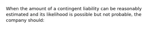 When the amount of a contingent liability can be reasonably estimated and its likelihood is possible but not probable, the company should: