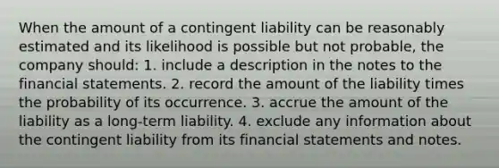 When the amount of a contingent liability can be reasonably estimated and its likelihood is possible but not probable, the company should: 1. include a description in the notes to the <a href='https://www.questionai.com/knowledge/kFBJaQCz4b-financial-statements' class='anchor-knowledge'>financial statements</a>. 2. record the amount of the liability times the probability of its occurrence. 3. accrue the amount of the liability as a long-term liability. 4. exclude any information about the contingent liability from its financial statements and notes.