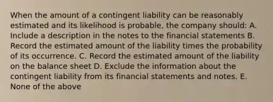 When the amount of a contingent liability can be reasonably estimated and its likelihood is probable, the company should: A. Include a description in the notes to the financial statements B. Record the estimated amount of the liability times the probability of its occurrence. C. Record the estimated amount of the liability on the balance sheet D. Exclude the information about the contingent liability from its financial statements and notes. E. None of the above