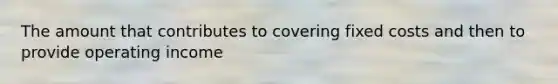 The amount that contributes to covering fixed costs and then to provide operating income