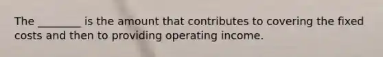 The ________ is the amount that contributes to covering the fixed costs and then to providing operating income.