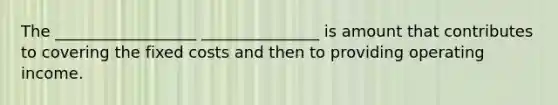 The __________________ _______________ is amount that contributes to covering the fixed costs and then to providing operating income.