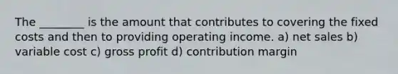 The ________ is the amount that contributes to covering the fixed costs and then to providing operating income. a) net sales b) variable cost c) gross profit d) contribution margin