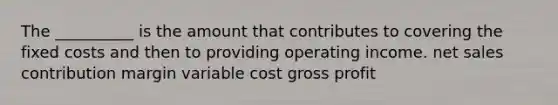 The __________ is the amount that contributes to covering the fixed costs and then to providing operating income. net sales contribution margin variable cost gross profit