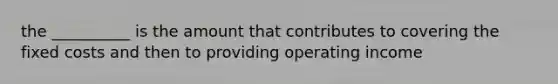 the __________ is the amount that contributes to covering the fixed costs and then to providing operating income