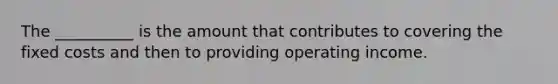 The __________ is the amount that contributes to covering the fixed costs and then to providing operating income.