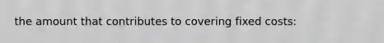 the amount that contributes to covering fixed costs: