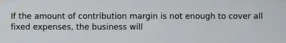 If the amount of contribution margin is not enough to cover all fixed expenses, the business will