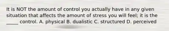 It is NOT the amount of control you actually have in any given situation that affects the amount of stress you will feel; it is the _____ control. A. physical B. dualistic C. structured D. perceived