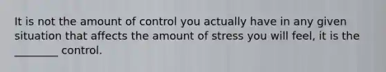 It is not the amount of control you actually have in any given situation that affects the amount of stress you will feel, it is the ________ control.