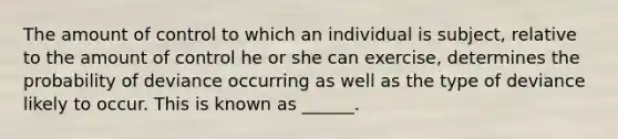 The amount of control to which an individual is subject, relative to the amount of control he or she can exercise, determines the probability of deviance occurring as well as the type of deviance likely to occur. This is known as ______.