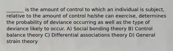 _______ is the amount of control to which an individual is subject, relative to the amount of control he/she can exercise, determines the probability of deviance occurring as well as the type of deviance likely to occur. A) Social bonding theory B) Control balance theory C) Differential associations theory D) General strain theory