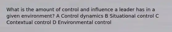 What is the amount of control and influence a leader has in a given environment? A Control dynamics B Situational control C Contextual control D Environmental control