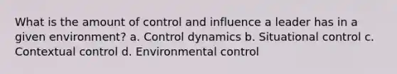 What is the amount of control and influence a leader has in a given environment? a. Control dynamics b. Situational control c. Contextual control d. Environmental control