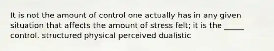 It is not the amount of control one actually has in any given situation that affects the amount of stress felt; it is the _____ control. structured physical perceived dualistic