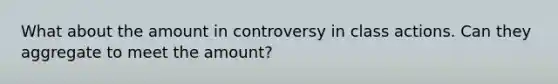 What about the amount in controversy in class actions. Can they aggregate to meet the amount?