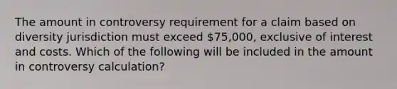 The amount in controversy requirement for a claim based on diversity jurisdiction must exceed 75,000, exclusive of interest and costs. Which of the following will be included in the amount in controversy calculation?