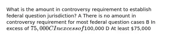 What is the amount in controversy requirement to establish federal question jurisdiction? A There is no amount in controversy requirement for most federal question cases B In excess of 75,000 C In excess of100,000 D At least 75,000