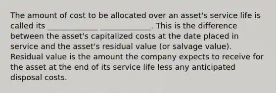 The amount of cost to be allocated over an asset's service life is called its _____________ _____________. This is the difference between the asset's capitalized costs at the date placed in service and the asset's residual value (or salvage value). Residual value is the amount the company expects to receive for the asset at the end of its service life less any anticipated disposal costs.