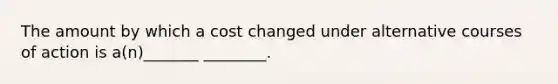 The amount by which a cost changed under alternative courses of action is a(n)_______ ________.